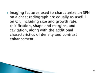  Imaging features used to characterize an SPN
on a chest radiograph are equally as useful
on CT, including size and growth rate,
calcification, shape and margins, and
cavitation, along with the additional
characteristics of density and contrast
enhancement.
80
 