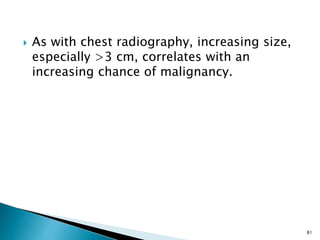  As with chest radiography, increasing size,
especially >3 cm, correlates with an
increasing chance of malignancy.
81
 
