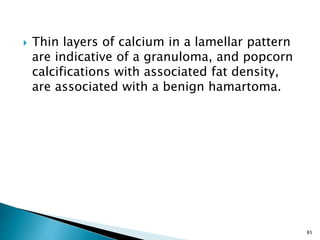  Thin layers of calcium in a lamellar pattern
are indicative of a granuloma, and popcorn
calcifications with associated fat density,
are associated with a benign hamartoma.
85
 