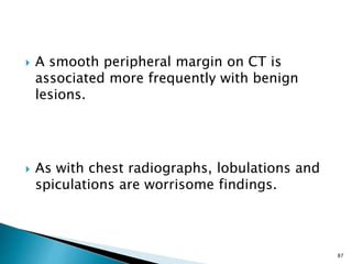  A smooth peripheral margin on CT is
associated more frequently with benign
lesions.
 As with chest radiographs, lobulations and
spiculations are worrisome findings.
87
 