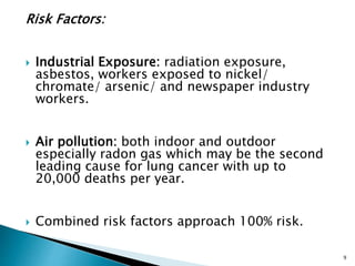 Risk Factors:
 Industrial Exposure: radiation exposure,
asbestos, workers exposed to nickel/
chromate/ arsenic/ and newspaper industry
workers.
 Air pollution: both indoor and outdoor
especially radon gas which may be the second
leading cause for lung cancer with up to
20,000 deaths per year.
 Combined risk factors approach 100% risk.
9
 