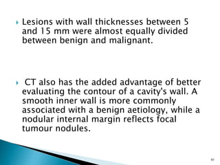  Lesions with wall thicknesses between 5
and 15 mm were almost equally divided
between benign and malignant.
 CT also has the added advantage of better
evaluating the contour of a cavity's wall. A
smooth inner wall is more commonly
associated with a benign aetiology, while a
nodular internal margin reflects focal
tumour nodules.
91
 