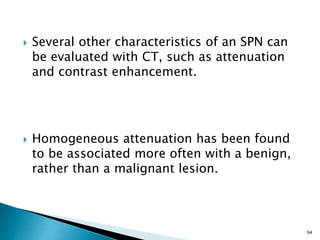  Several other characteristics of an SPN can
be evaluated with CT, such as attenuation
and contrast enhancement.
 Homogeneous attenuation has been found
to be associated more often with a benign,
rather than a malignant lesion.
94
 