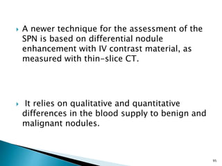  A newer technique for the assessment of the
SPN is based on differential nodule
enhancement with IV contrast material, as
measured with thin-slice CT.
 It relies on qualitative and quantitative
differences in the blood supply to benign and
malignant nodules.
95
 