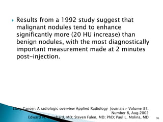  Results from a 1992 study suggest that
malignant nodules tend to enhance
significantly more (20 HU increase) than
benign nodules, with the most diagnostically
important measurement made at 2 minutes
post-injection.
96
Lung Cancer: A radiologic overview Applied Radiology Journals> Volume 31,
Number 8, Aug.2002
Edward W. Bouchard, MD; Steven Falen, MD; PhD; Paul L. Molina, MD
 