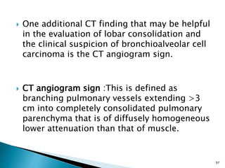  One additional CT finding that may be helpful
in the evaluation of lobar consolidation and
the clinical suspicion of bronchioalveolar cell
carcinoma is the CT angiogram sign.
 CT angiogram sign :This is defined as
branching pulmonary vessels extending >3
cm into completely consolidated pulmonary
parenchyma that is of diffusely homogeneous
lower attenuation than that of muscle.
97
 