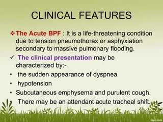 CLINICAL FEATURES
The Acute BPF : It is a life-threatening condition
due to tension pneumothorax or asphyxiation
secondary to massive pulmonary flooding.
 The clinical presentation may be
characterized by:-
• the sudden appearance of dyspnea
• hypotension
• Subcutaneous emphysema and purulent cough.
• There may be an attendant acute tracheal shift.
 