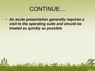 CONTINUE…
• An acute presentation generally requires a
visit to the operating suite and should be
treated as quickly as possible.
 