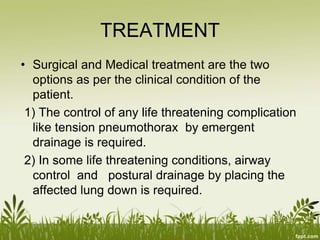 TREATMENT
• Surgical and Medical treatment are the two
options as per the clinical condition of the
patient.
1) The control of any life threatening complication
like tension pneumothorax by emergent
drainage is required.
2) In some life threatening conditions, airway
control and postural drainage by placing the
affected lung down is required.
 