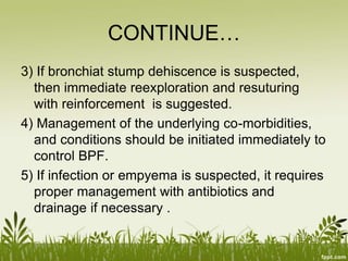CONTINUE…
3) If bronchiat stump dehiscence is suspected,
then immediate reexploration and resuturing
with reinforcement is suggested.
4) Management of the underlying co-morbidities,
and conditions should be initiated immediately to
control BPF.
5) If infection or empyema is suspected, it requires
proper management with antibiotics and
drainage if necessary .
 