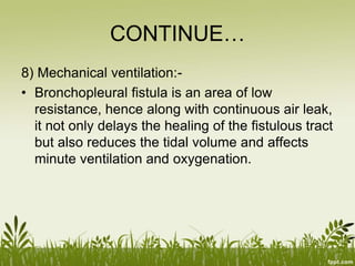 CONTINUE…
8) Mechanical ventilation:-
• Bronchopleural fistula is an area of low
resistance, hence along with continuous air leak,
it not only delays the healing of the fistulous tract
but also reduces the tidal volume and affects
minute ventilation and oxygenation.
 