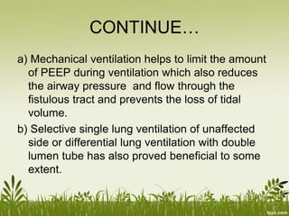 CONTINUE…
a) Mechanical ventilation helps to limit the amount
of PEEP during ventilation which also reduces
the airway pressure and flow through the
fistulous tract and prevents the loss of tidal
volume.
b) Selective single lung ventilation of unaffected
side or differential lung ventilation with double
lumen tube has also proved beneficial to some
extent.
 