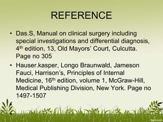 REFERENCE
• Das.S, Manual on clinical surgery including
special investigations and differential diagnosis,
4th edition, 13, Old Mayors’ Court, Culcutta.
Page no 305
• Hauser.kasper, Longo Braunwald, Jameson
Fauci, Harrison’s, Principles of Internal
Medicine, 16th edition, volume 1, McGraw-Hill,
Medical Publishing Division, New York. Page no
1497-1507
•
•
 