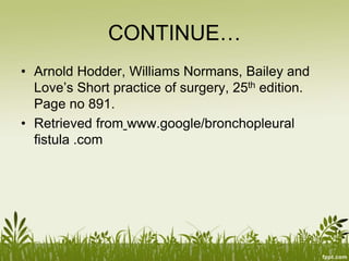 CONTINUE…
• Arnold Hodder, Williams Normans, Bailey and
Love’s Short practice of surgery, 25th edition.
Page no 891.
• Retrieved from www.google/bronchopleural
fistula .com
 