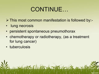 CONTINUE…
 This most common manifestation is followed by:-
• lung necrosis
• persistent spontaneous pneumothorax
• chemotherapy or radiotherapy, (as a treatment
for lung cancer)
• tuberculosis
 