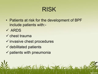 RISK
• Patients at risk for the development of BPF
include patients with:-
 ARDS
 chest trauma
 invasive chest procedures
 debilitated patients
 patients with pneumonia
 