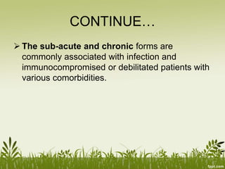 CONTINUE…
 The sub-acute and chronic forms are
commonly associated with infection and
immunocompromised or debilitated patients with
various comorbidities.
 