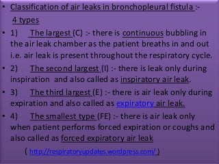 • Classification of air leaks in bronchopleural fistula :-
   4 types
• 1) The largest (C) :- there is continuous bubbling in
  the air leak chamber as the patient breaths in and out
  i.e. air leak is present throughout the respiratory cycle.
• 2) The second largest (I) :- there is leak only during
  inspiration and also called as inspiratory air leak.
• 3) The third largest (E) :- there is air leak only during
  expiration and also called as expiratory air leak.
• 4) The smallest type (FE) :- there is air leak only
  when patient performs forced expiration or coughs and
  also called as forced expiratory air leak
       ( http://respiratoryupdates.wordpress.com/ )
 