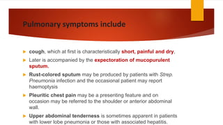 Pulmonary symptoms include
 cough, which at first is characteristically short, painful and dry,
 Later is accompanied by the expectoration of mucopurulent
sputum.
 Rust-colored sputum may be produced by patients with Strep.
Pneumonia infection and the occasional patient may report
haemoptysis
 Pleuritic chest pain may be a presenting feature and on
occasion may be referred to the shoulder or anterior abdominal
wall.
 Upper abdominal tenderness is sometimes apparent in patients
with lower lobe pneumonia or those with associated hepatitis.
 