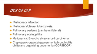 DDX OF CAP
 Pulmonary infarction
 Pulmonary/pleural tuberculosis
 Pulmonary oedema (can be unilateral)
 Pulmonary eosinophilia
 Malignancy: Broncho alveolar cell carcinoma
 Cryptogenic organizing pneumonia/bronchiolitis
obliterans organizing pneumonia (COP/BOOP)
 