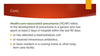 Cont..
Health-care-associated pneumonia (HCAP) refers
to the development of pneumonia in a person who has
spent at least 2 days in hospital within the last 90 days
 or has attended a haemodialysis unit
 or received intravenous antibiotics,
 or been resident in a nursing home or other long-
term care facility
 