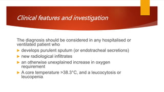 Clinical features and investigation
The diagnosis should be considered in any hospitalised or
ventilated patient who
 develops purulent sputum (or endotracheal secretions)
 new radiological infiltrates
 an otherwise unexplained increase in oxygen
requirement
 A core temperature >38.3°C, and a leucocytosis or
leucopenia.
 