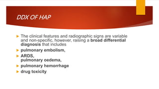 DDX OF HAP
 The clinical features and radiographic signs are variable
and non-specific, however, raising a broad differential
diagnosis that includes
 pulmonary embolism,
 ARDS,
pulmonary oedema,
 pulmonary hemorrhage
 drug toxicity.
 