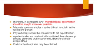  Therefore, in contrast to CAP, microbiological confirmation
should be sought whenever possible.
 Adequate sputum samples may be difficult to obtain in the
frail elderly person
 Physiotherapy should be considered to aid expectoration.
 In patients who are mechanically ventilated, bronchoscopy-
directed protected brush specimens, Broncho alveolar
lavage (BAL)
 Endotracheal aspirates may be obtained
 