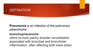 DEFINATION
Pneumonia is an infection of the pulmonary
parenchyma .
bronchopneumonia
refers to more patchy alveolar consolidation
associated with bronchial and bronchiolar
inflammation, often affecting both lower lobes.
 