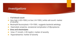 Investigations
 Full blood count
 Very high (>20×109/L) or low (<4×109/L) white cell countt: marker
of severity
 Neutrophil leucocytosis >15×109/L: suggests bacterial aetiology
 Haemolytic anaemia: occasional complication of Mycoplasma
 Urea and electrolytes
 Urea >7 mmol/L (~20 mg/dL): marker of severity
 Hyponatraemia: marker of severity
 