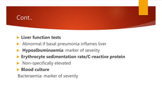 Cont..
 Liver function tests
 Abnormal if basal pneumonia inflames liver
 Hypoalbuminaemia: marker of severity
 Erythrocyte sedimentation rate/C-reactive protein
 Non-specifically elevated
 Blood culture
Bacteraemia: marker of severity
 