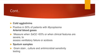 Cont..
 Cold agglutinins
 Positive in 50% of patients with Mycoplasma
Arterial blood gases
 Measure when SaO2 <93% or when clinical features are
severe, to
assess ventilatory failure or acidosis
 Sputum samples
 Gram stain , culture and antimicrobial sensitivity
testing
 
