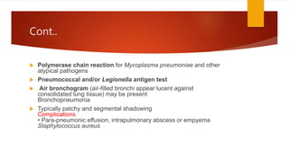 Cont..
 Polymerase chain reaction for Mycoplasma pneumoniae and other
atypical pathogens
 Pneumococcal and/or Legionella antigen test
 Air bronchogram (air-filled bronchi appear lucent against
consolidated lung tissue) may be present
Bronchopneumonia
 Typically patchy and segmental shadowing
Complications
• Para-pneumonic effusion, intrapulmonary abscess or empyema
Staphylococcus aureus
 