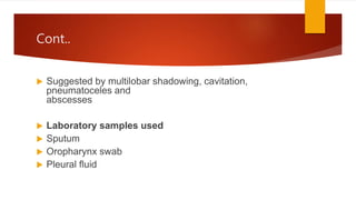 Cont..
 Suggested by multilobar shadowing, cavitation,
pneumatoceles and
abscesses
 Laboratory samples used
 Sputum
 Oropharynx swab
 Pleural fluid
 