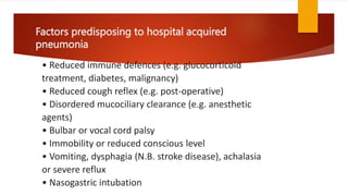 Factors predisposing to hospital acquired
pneumonia
• Reduced immune defences (e.g. glucocorticoid
treatment, diabetes, malignancy)
• Reduced cough reflex (e.g. post-operative)
• Disordered mucociliary clearance (e.g. anesthetic
agents)
• Bulbar or vocal cord palsy
• Immobility or reduced conscious level
• Vomiting, dysphagia (N.B. stroke disease), achalasia
or severe reflux
• Nasogastric intubation
 