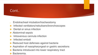 Cont..
 Endotracheal intubation/tracheostomy
 Infected ventilators/nebulisers/bronchoscopes
 Dental or sinus infection
 Abdominal sepsis
 Intravenous cannula infection
 Infected emboli
 Reduced host defenses against bacteria
 Aspiration of nasopharyngeal or gastric secretions
 Bacteria introduced into lower respiratory tract
 Bacteremia.
 