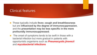 Clinical features
 These typically include fever, cough and breathlessness
but are influenced by the degree of immunosuppression,
and the presentation may be less specific in the more
profoundly immunosuppressed.
 The onset of symptoms tends to be swift in those with a
bacterial infection but more gradual in patients with
opportunistic organisms such as Pneumocystis jirovecii
and mycobacterial infections
 