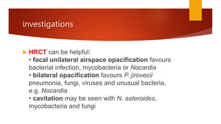 investigations
 HRCT can be helpful:
• focal unilateral airspace opacification favours
bacterial infection, mycobacteria or Nocardia
• bilateral opacification favours P. jirovecii
pneumonia, fungi, viruses and unusual bacteria,
e.g. Nocardia
• cavitation may be seen with N. asteroides,
mycobacteria and fungi
 
