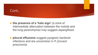 Cont..
 the presence of a ‘halo sign’ (a zone of
intermediate attenuation between the nodule and
the lung parenchyma) may suggest aspergillosis
 pleural effusions suggest pyogenic bacterial
infections and are uncommon in P. jirovecii
pneumonia
 