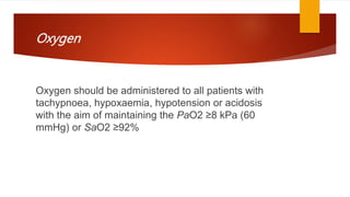 Oxygen
Oxygen should be administered to all patients with
tachypnoea, hypoxaemia, hypotension or acidosis
with the aim of maintaining the PaO2 ≥8 kPa (60
mmHg) or SaO2 ≥92%
 