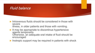 Fluid balance
 Intravenous fluids should be considered in those with
severe
illness, in older patients and those with vomiting.
 It may be appropriate to discontinue hypertensive
agents temporarily
Otherwise, an adequate oral intake of fluid should be
encouraged
 Inotropic support may be required in patients with shock
 