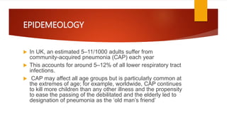 EPIDEMEOLOGY
 In UK, an estimated 5–11/1000 adults suffer from
community-acquired pneumonia (CAP) each year
 This accounts for around 5–12% of all lower respiratory tract
infections.
 CAP may affect all age groups but is particularly common at
the extremes of age; for example, worldwide, CAP continues
to kill more children than any other illness and the propensity
to ease the passing of the debilitated and the elderly led to
designation of pneumonia as the ‘old man’s friend’
 