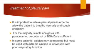 Treatment of pleural pain
 It is important to relieve pleural pain in order to
allow the patient to breathe normally and cough
efficiently.
 For the majority, simple analgesia with
paracetamol, co-codamol or NSAIDs is sufficient
 In some patients, opiates may be required but must
be used with extreme caution in individuals with
poor respiratory function
 