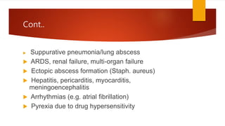 Cont..
 Suppurative pneumonia/lung abscess
 ARDS, renal failure, multi-organ failure
 Ectopic abscess formation (Staph. aureus)
 Hepatitis, pericarditis, myocarditis,
meningoencephalitis
 Arrhythmias (e.g. atrial fibrillation)
 Pyrexia due to drug hypersensitivity
 