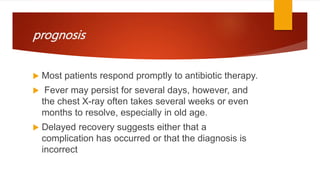 prognosis
 Most patients respond promptly to antibiotic therapy.
 Fever may persist for several days, however, and
the chest X-ray often takes several weeks or even
months to resolve, especially in old age.
 Delayed recovery suggests either that a
complication has occurred or that the diagnosis is
incorrect
 
