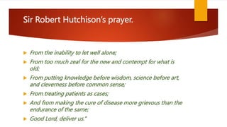 Sir Robert Hutchison’s prayer.
 From the inability to let well alone;
 From too much zeal for the new and contempt for what is
old;
 From putting knowledge before wisdom, science before art,
and cleverness before common sense;
 From treating patients as cases;
 And from making the cure of disease more grievous than the
endurance of the same;
 Good Lord, deliver us.”
 