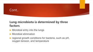 Cont..
Lung microbiota is determined by three
factors:
 Microbial entry into the lungs
 Microbial elimination
 regional growth conditions for bacteria, such as pH,
oxygen tension, and temperature
 