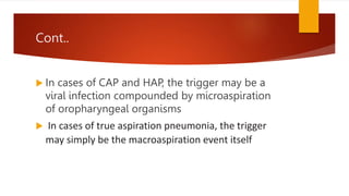 Cont..
 In cases of CAP and HAP, the trigger may be a
viral infection compounded by microaspiration
of oropharyngeal organisms
 In cases of true aspiration pneumonia, the trigger
may simply be the macroaspiration event itself
 