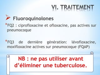  Fluoroquinolones
*FQ2 : ciprofloxacine et ofloxacine, pas actives sur
pneumocoque
*FQ3 de dernière génération: lévofloxacine,
moxifloxacine actives sur pneumocoque (FQAP)
NB : ne pas utiliser avant
d’éliminer une tuberculose.
 