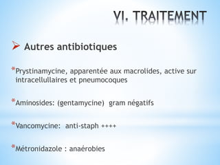  Autres antibiotiques
*Prystinamycine, apparentée aux macrolides, active sur
intracellullaires et pneumocoques
*Aminosides: (gentamycine) gram négatifs
*Vancomycine: anti-staph ++++
*Métronidazole : anaérobies
 